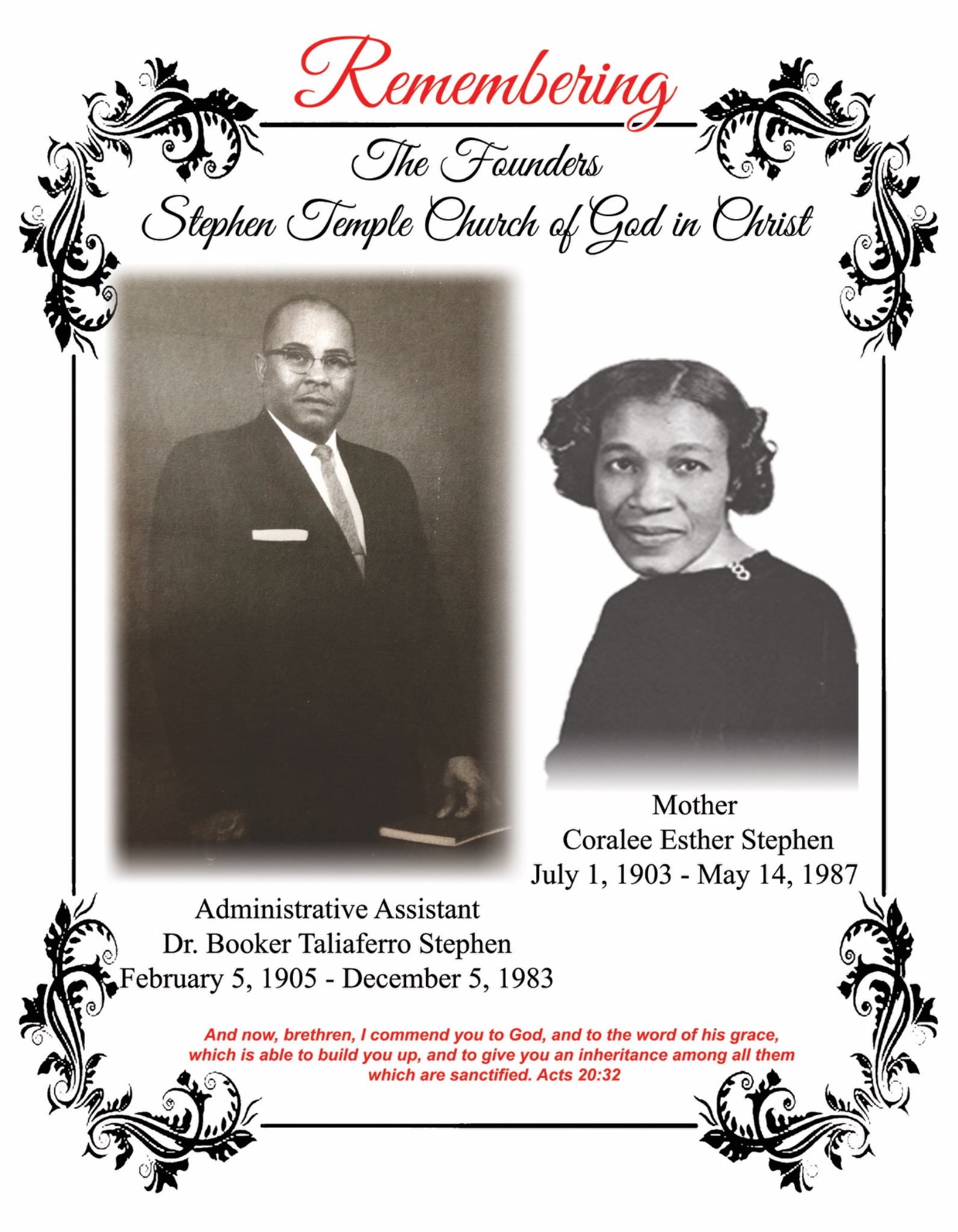 Remembering the Founders of Stephen Temple Church of God in Christ. Administrative Assistant Dr. Booker Taliaferro Stephen, February 5, 1905 – December 5, 1983. Mother Coralee Esther Stephen, July 1, 1903 – May 14, 1987. And now, brethren, I commend you to God, and to the word of his grace, which is able to build you up, and to give you an inheritance among all them which are sanctified. Acts 20:32.